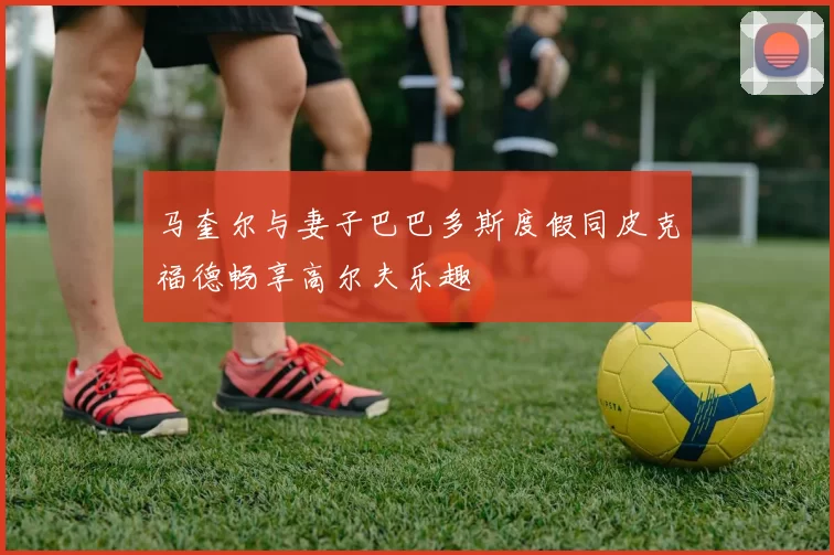 马奎尔与妻子巴巴多斯度假同皮克福德畅享高尔夫乐趣
