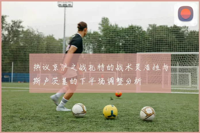 热议京沪之战孔特的战术灵活性与斯卢茨基的下半场调整分析