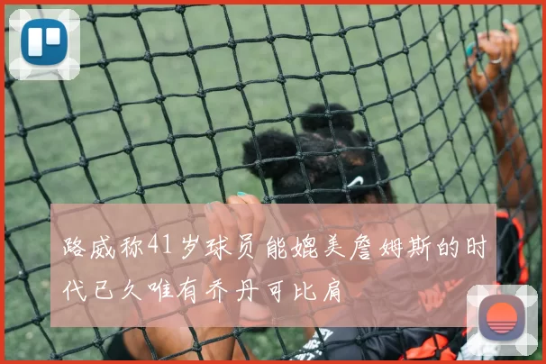 路威称41岁球员能媲美詹姆斯的时代已久唯有乔丹可比肩
