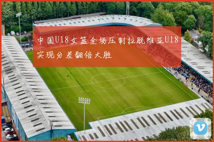 中国U18女篮全场压制拉脱维亚U18实现分差翻倍大胜