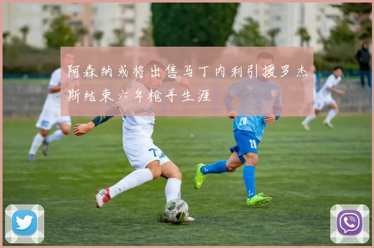 阿森纳或将出售马丁内利引援罗杰斯结束六年枪手生涯