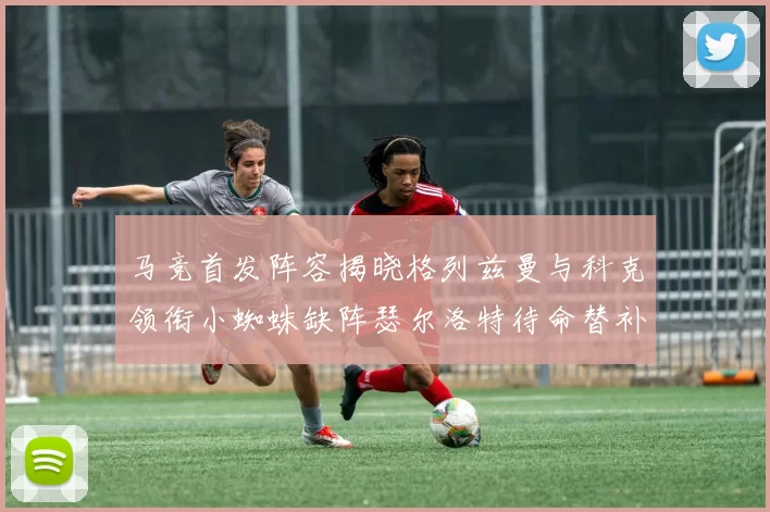 马竞首发阵容揭晓格列兹曼与科克领衔小蜘蛛缺阵瑟尔洛特待命替补