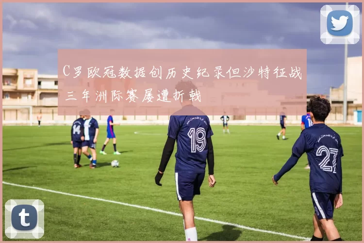 C罗欧冠数据创历史纪录但沙特征战三年洲际赛屡遭折戟