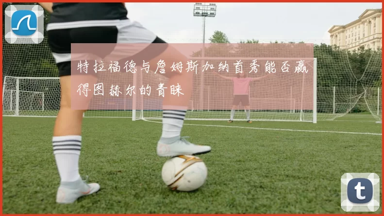 特拉福德与詹姆斯加纳首秀能否赢得图赫尔的青睐