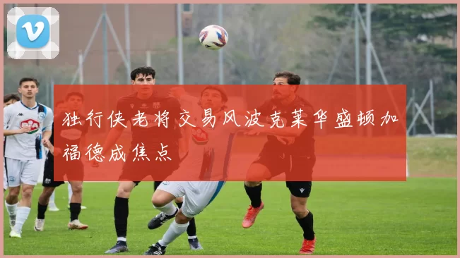 独行侠老将交易风波克莱华盛顿加福德成焦点