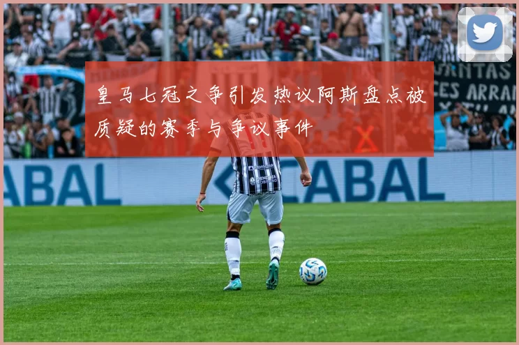 皇马七冠之争引发热议阿斯盘点被质疑的赛季与争议事件