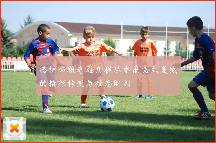 格伊回顾夺冠历程从水晶宫到曼城的精彩转变与难忘时刻
