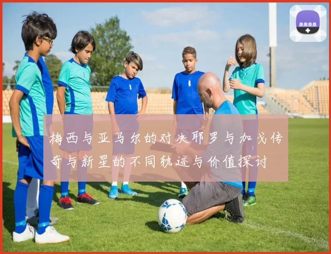 梅西与亚马尔的对决耶罗与加戈传奇与新星的不同轨迹与价值探讨