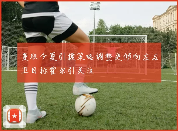 曼联今夏引援策略调整更倾向左后卫目标霍尔引关注
