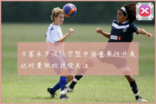 卡塞米罗谈防守型中场重要性并表达对曼联的持续关注