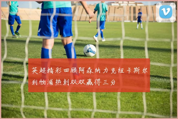 英超精彩回顾阿森纳力克纽卡斯尔利物浦热刺双双赢得三分