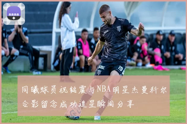 同曦球员祝铭震与NBA明星杰曼科尔合影留念成功追星瞬间分享