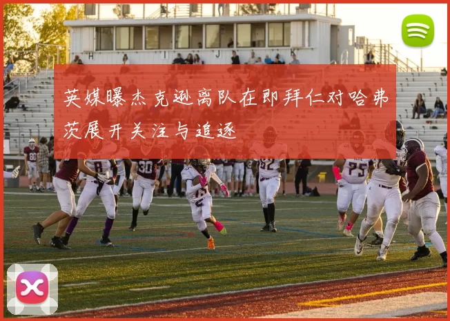 英媒曝杰克逊离队在即拜仁对哈弗茨展开关注与追逐