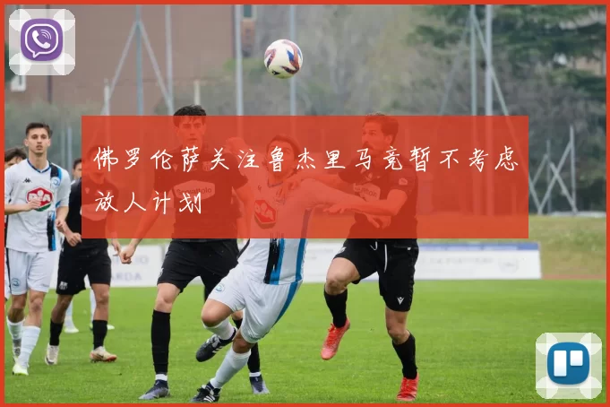佛罗伦萨关注鲁杰里马竞暂不考虑放人计划