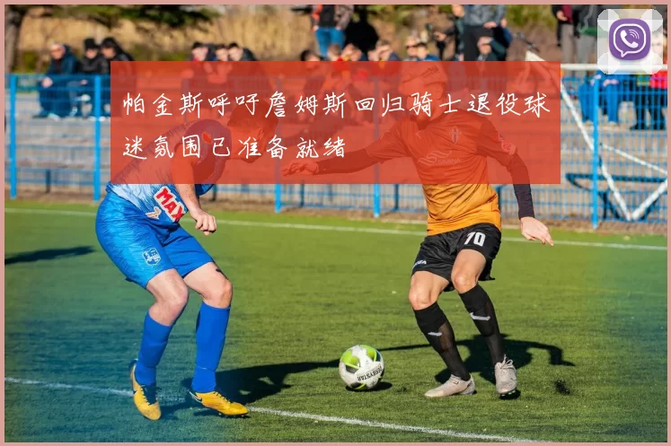 帕金斯呼吁詹姆斯回归骑士退役球迷氛围已准备就绪