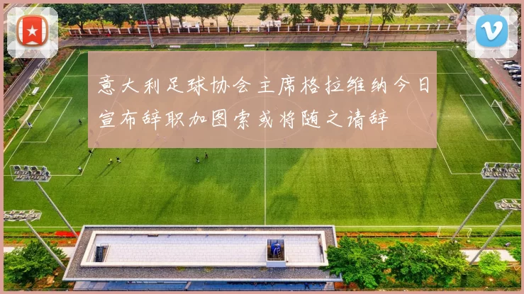 意大利足球协会主席格拉维纳今日宣布辞职加图索或将随之请辞