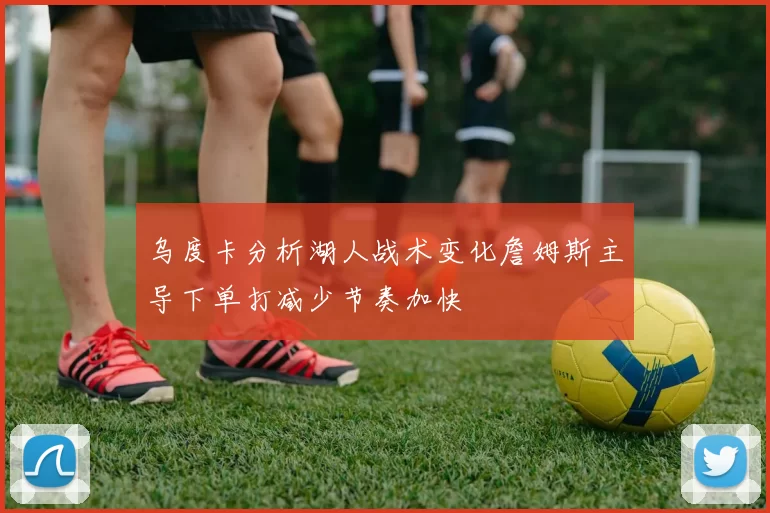 乌度卡分析湖人战术变化詹姆斯主导下单打减少节奏加快