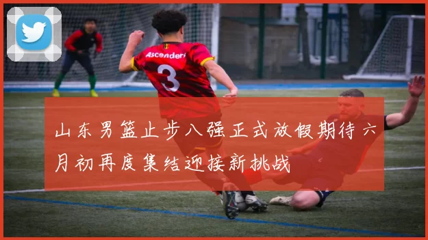 山东男篮止步八强正式放假期待六月初再度集结迎接新挑战
