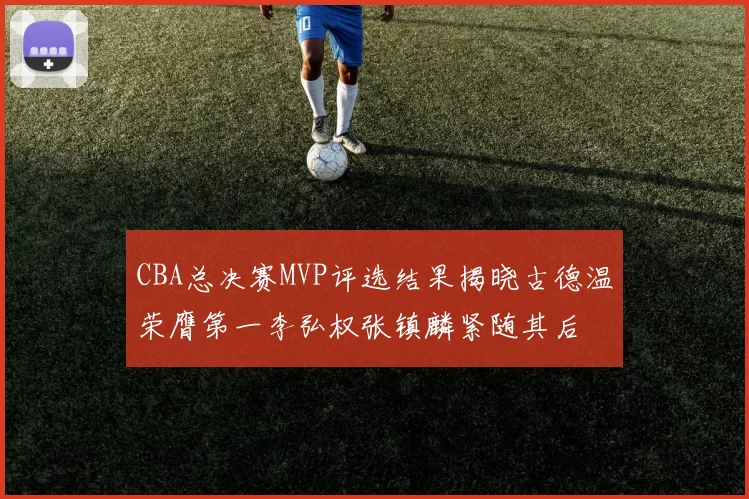 CBA总决赛MVP评选结果揭晓古德温荣膺第一李弘权张镇麟紧随其后